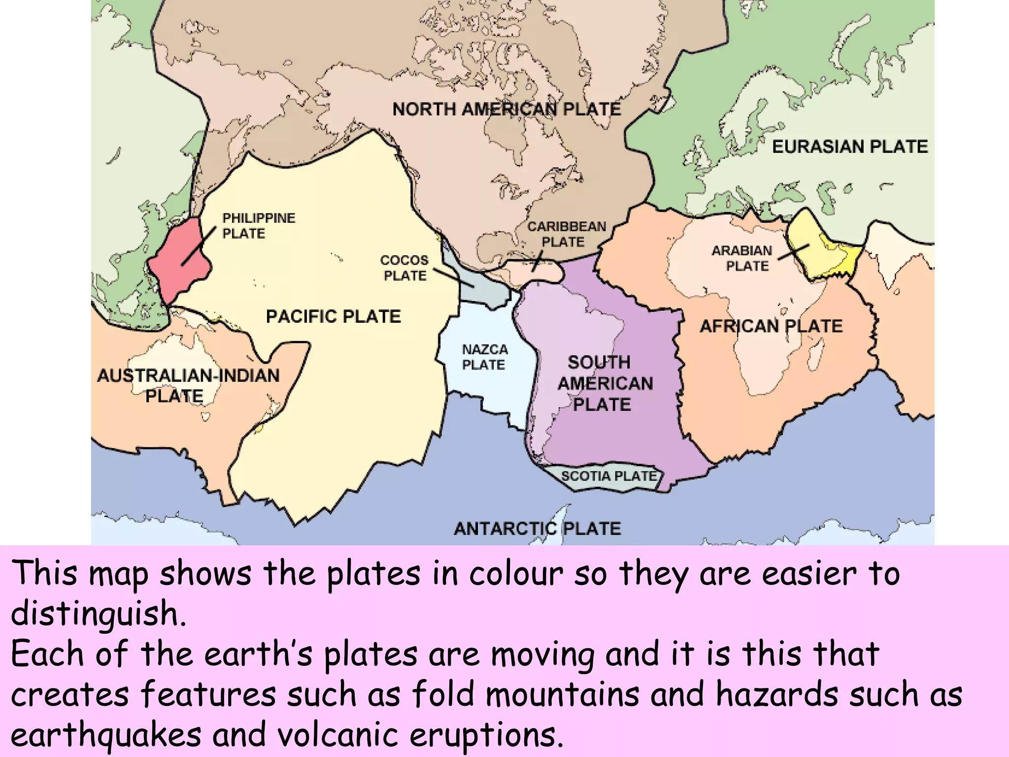 This map shows the plates in colour so they are easier to distinguish. Each of the earth’s plates are moving and it is this that creates features such as fold mountains and hazards such as earthquakes and volcanic eruptions. 