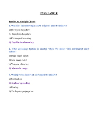 EXAM SAMPLE
Section A: Multiple Choice
1. Which of the following is NOT a type of plate boundary?
a) Divergent boundary
b) Transform boundary
c) Convergent boundary
d) Equilibrium boundary
2. What geological feature is created when two plates with continental crust
collide?
a) Deep ocean trench
b) Mid-ocean ridge
c) Volcanic island arc
d) Mountain range
3. What process occurs at a divergent boundary?
a) Subduction
b) Seafloor spreading
c) Folding
d) Earthquake propagation
 