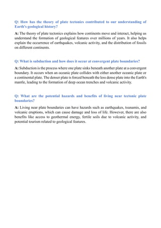 Q: How has the theory of plate tectonics contributed to our understanding of
Earth's geological history?
A: The theory of plate tectonics explains how continents move and interact, helping us
understand the formation of geological features over millions of years. It also helps
explain the occurrence of earthquakes, volcanic activity, and the distribution of fossils
on different continents.
Q: What is subduction and how does it occur at convergent plate boundaries?
A: Subduction is the process where one plate sinks beneath another plate at a convergent
boundary. It occurs when an oceanic plate collides with either another oceanic plate or
a continental plate. The denser plate is forced beneath the less dense plate into the Earth's
mantle, leading to the formation of deep ocean trenches and volcanic activity.
Q: What are the potential hazards and benefits of living near tectonic plate
boundaries?
A: Living near plate boundaries can have hazards such as earthquakes, tsunamis, and
volcanic eruptions, which can cause damage and loss of life. However, there are also
benefits like access to geothermal energy, fertile soils due to volcanic activity, and
potential tourism related to geological features.
 