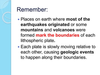 Remember:
 Places on earth where most of the
earthquakes originated or some
mountains and volcanoes were
formed mark the boundaries of each
lithospheric plate.
 Each plate is slowly moving relative to
each other, causing geologic events
to happen along their boundaries.
 