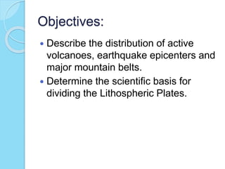 Objectives:
 Describe the distribution of active
volcanoes, earthquake epicenters and
major mountain belts.
 Determine the scientific basis for
dividing the Lithospheric Plates.
 