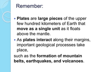 Remember:
 Plates are large pieces of the upper
few hundred kilometers of Earth that
move as a single unit as it floats
above the mantle.
 As plates interact along their margins,
important geological processes take
place,
such as the formation of mountain
belts, earthquakes, and volcanoes.
 