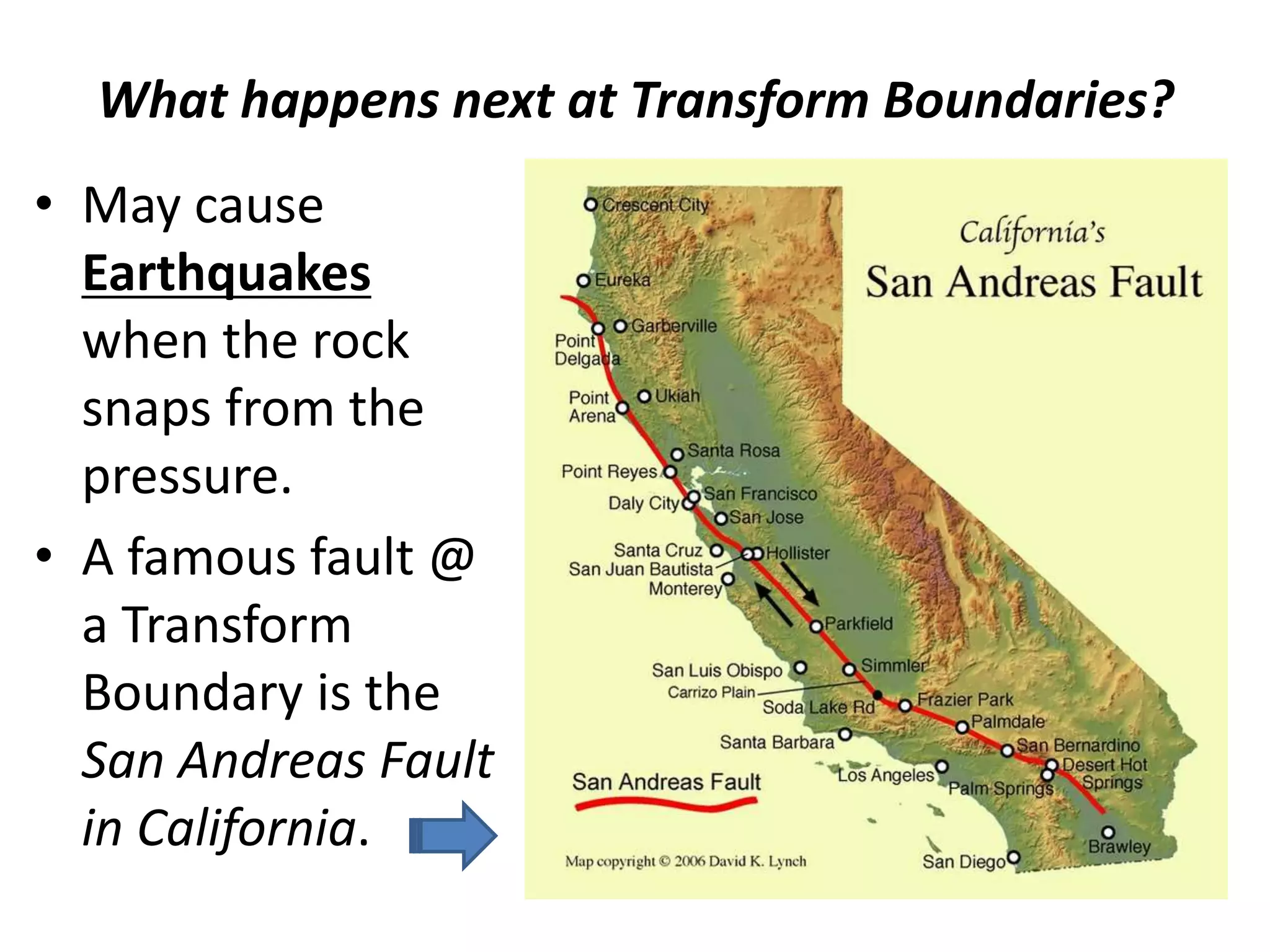 What happens next at Transform Boundaries?
• May cause
Earthquakes
when the rock
snaps from the
pressure.
• A famous fault @
a Transform
Boundary is the
San Andreas Fault
in California.
 