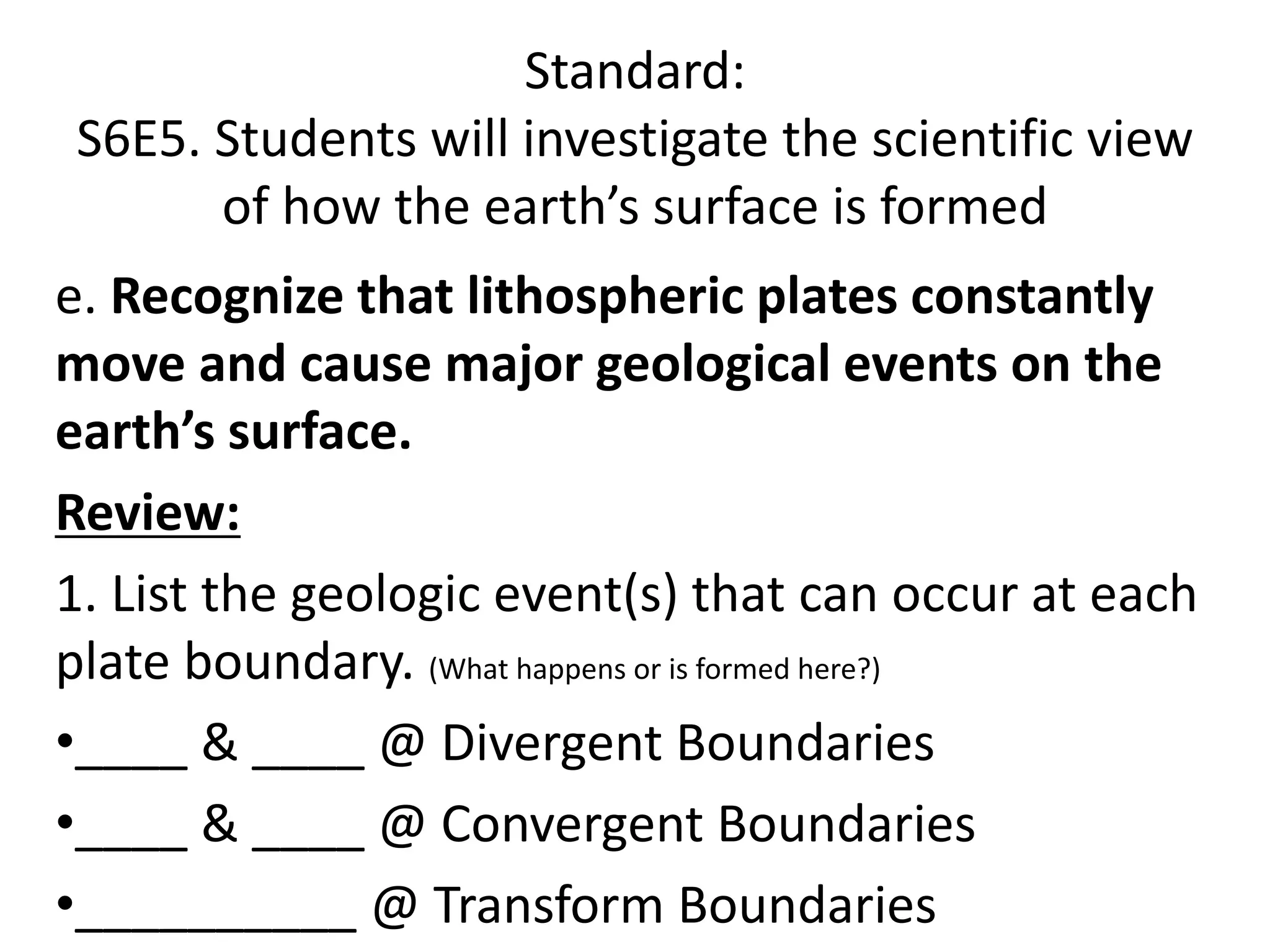 Standard:
S6E5. Students will investigate the scientific view
of how the earth’s surface is formed
e. Recognize that lithospheric plates constantly
move and cause major geological events on the
earth’s surface.
Review:
1. List the geologic event(s) that can occur at each
plate boundary. (What happens or is formed here?)
•____ & ____ @ Divergent Boundaries
•____ & ____ @ Convergent Boundaries
•__________ @ Transform Boundaries
 