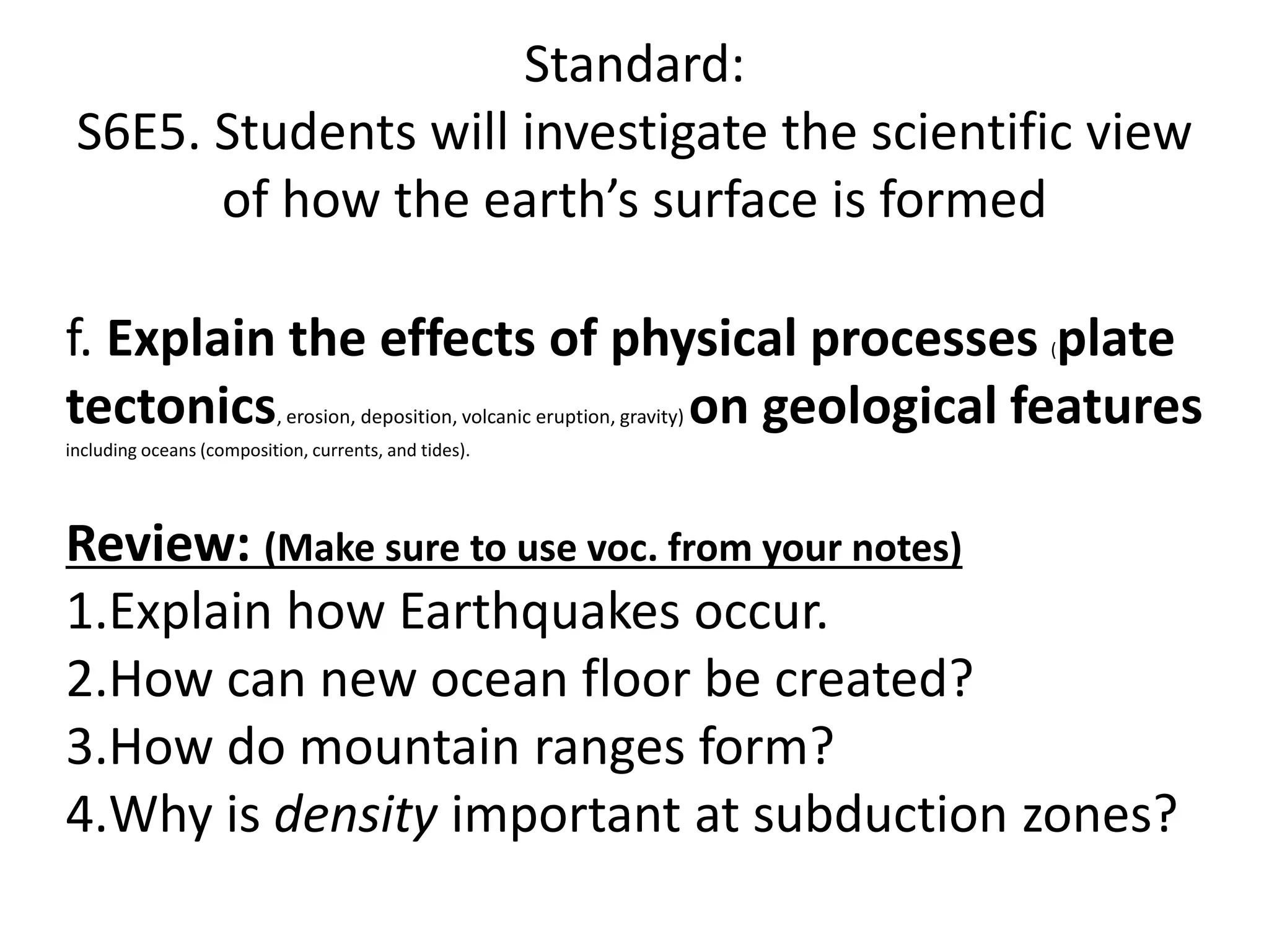 Standard:
S6E5. Students will investigate the scientific view
of how the earth’s surface is formed
f. Explain the effects of physical processes (plate
tectonics, erosion, deposition, volcanic eruption, gravity) on geological features
including oceans (composition, currents, and tides).
Review: (Make sure to use voc. from your notes)
1.Explain how Earthquakes occur.
2.How can new ocean floor be created?
3.How do mountain ranges form?
4.Why is density important at subduction zones?
 