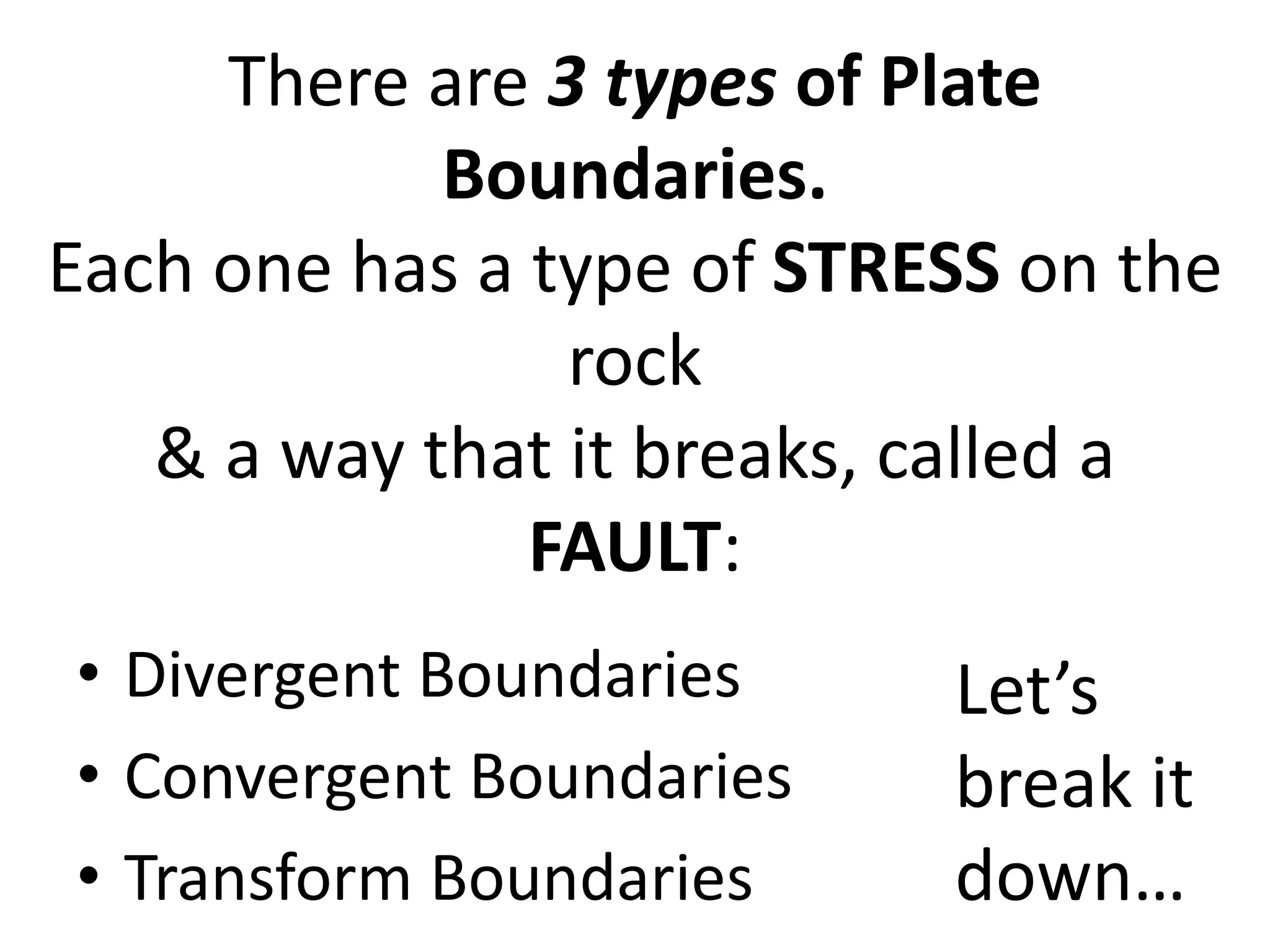 There are 3 types of Plate
Boundaries.
Each one has a type of STRESS on the
rock
& a way that it breaks, called a
FAULT:
• Divergent Boundaries
• Convergent Boundaries
• Transform Boundaries
Let’s
break it
down…
 