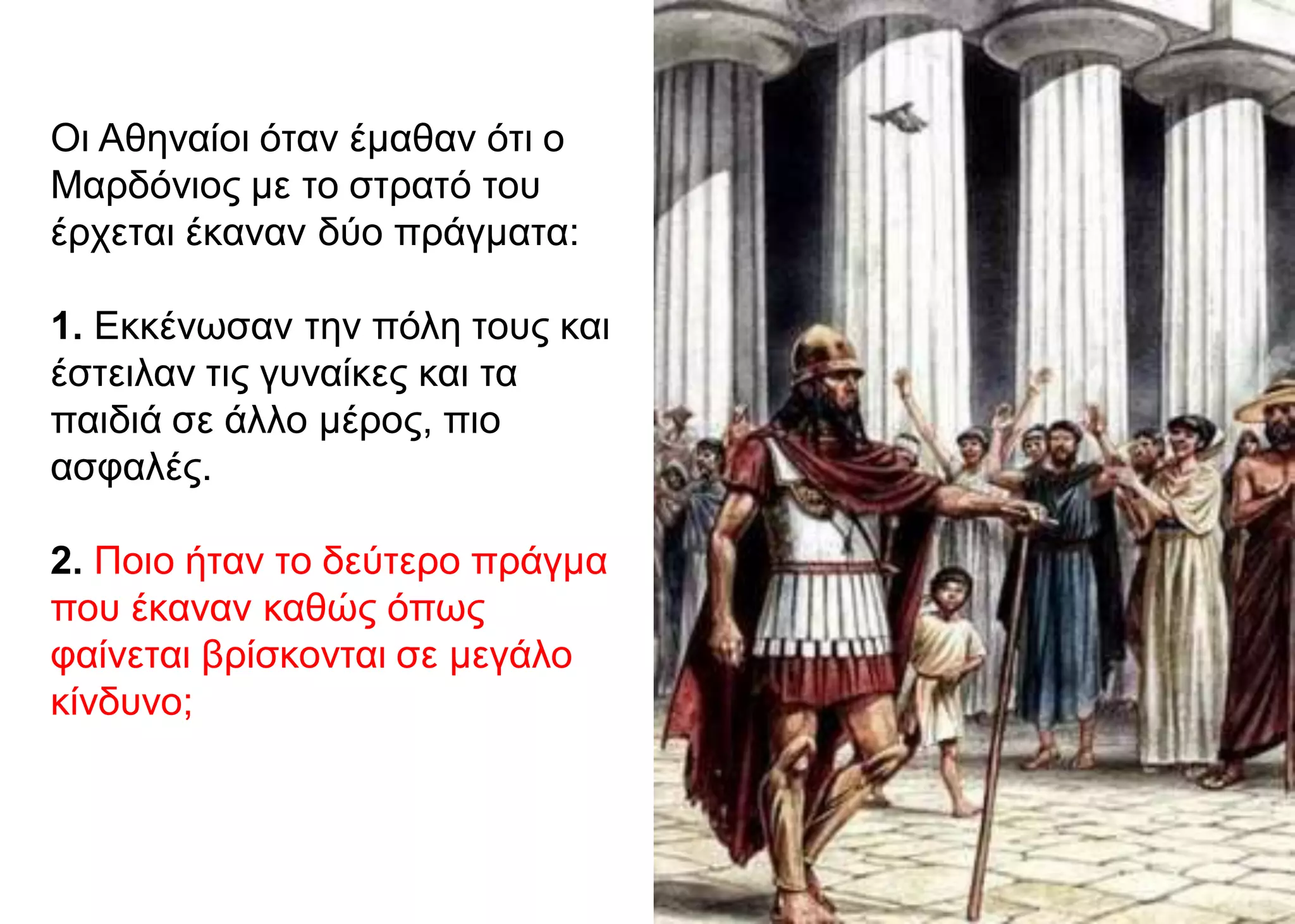 Οι Αθηναίοι όταν έμαθαν ότι ο
Μαρδόνιος με το στρατό του
έρχεται έκαναν δύο πράγματα:
1. Εκκένωσαν την πόλη τους και
έστειλαν τις γυναίκες και τα
παιδιά σε άλλο μέρος, πιο
ασφαλές.
2. Ποιο ήταν το δεύτερο πράγμα
που έκαναν καθώς όπως
φαίνεται βρίσκονται σε μεγάλο
κίνδυνο;
 