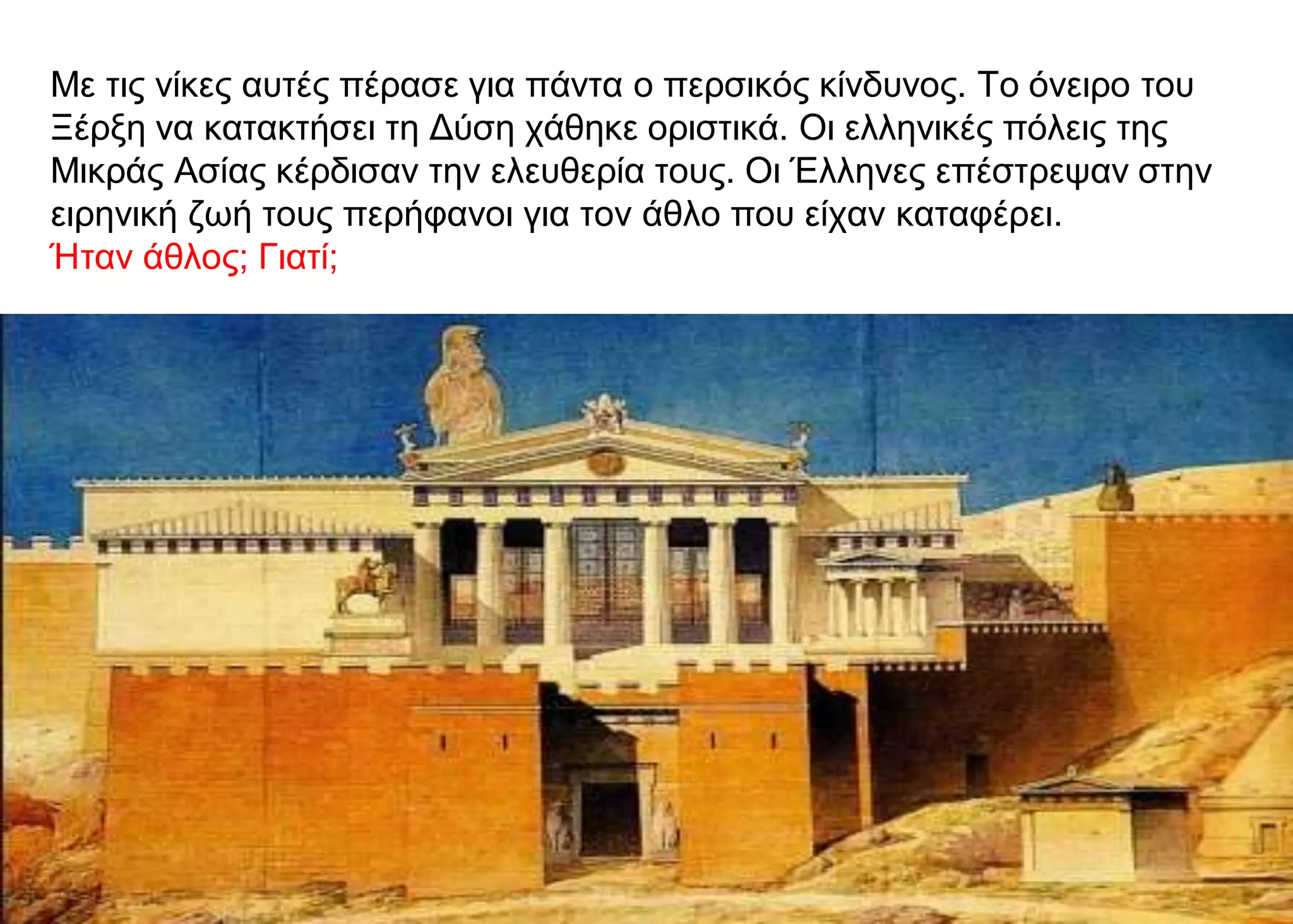 Με τις νίκες αυτές πέρασε για πάντα ο περσικός κίνδυνος. Το όνειρο του
Ξέρξη να κατακτήσει τη Δύση χάθηκε οριστικά. Οι ελληνικές πόλεις της
Μικράς Ασίας κέρδισαν την ελευθερία τους. Οι Έλληνες επέστρεψαν στην
ειρηνική ζωή τους περήφανοι για τον άθλο που είχαν καταφέρει.
Ήταν άθλος; Γιατί;
 