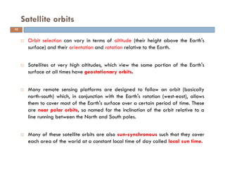 Orbit selection can vary in terms of altitude (their height above the Earth's
surface) and their orientation and rotation relative to the Earth.
Satellites at very high altitudes, which view the same portion of the Earth's
surface at all times have geostationary orbits.
Many remote sensing platforms are designed to follow an orbit (basically
north-south) which, in conjunction with the Earth's rotation (west-east), allows
them to cover most of the Earth's surface over a certain period of time. These
are near polar orbits, so named for the inclination of the orbit relative to a
line running between the North and South poles.
Many of these satellite orbits are also sun-synchronous such that they cover
each area of the world at a constant local time of day called local sun time.
Satellite orbits
10
 