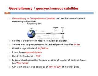 Geostationary or Geosynchronous Satellites are used for communication &
meteorological purposes
Satellite is stationary with respect to a point on equator
Satellite must be geosynchronous i.e., orbital period should be 24 hrs.
Placed in high altitude of 36,000 km
It must be on equatorial plane
Heavily inclined orbit – 180o
Sense of direction must be the same as sense of rotation of earth on its axis
i.e., West to East
Can yield a large area coverage of 45% to 50% of the total globe
Geostationary / geosynchronous satellites
11
 