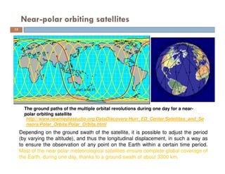 Near-polar orbiting satellites
The ground paths of the multiple orbital revolutions during one day for a near-
polar orbiting satellite
http://www.newmediastudio.org/DataDiscovery/Hurr_ED_Center/Satellites_and_Se
nsors/Polar_Orbits/Polar_Orbits.html
15
Depending on the ground swath of the satellite, it is possible to adjust the period
(by varying the altitude), and thus the longitudinal displacement, in such a way as
to ensure the observation of any point on the Earth within a certain time period.
Most of the near polar meteorological satellites ensure complete global coverage of
the Earth, during one day, thanks to a ground swath of about 3300 km.
 