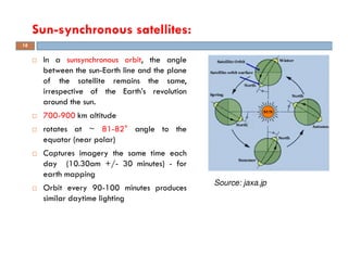 In a sunsynchronous orbit, the angle
between the sun-Earth line and the plane
of the satellite remains the same,
irrespective of the Earth’s revolution
around the sun.
700-900 km altitude
rotates at ~ 81-82° angle to the
equator (near polar)
Captures imagery the same time each
day (10.30am +/- 30 minutes) - for
earth mapping
Orbit every 90-100 minutes produces
similar daytime lighting
Sun-synchronous satellites:
16
Source: jaxa.jp
 