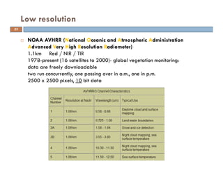NOAA AVHRR (National Oceanic and Atmospheric Administration
Advanced Very High Resolution Radiometer)
1.1km Red / NIR / TIR
1978-present (16 satellites to 2000)- global vegetation monitoring:
data are freely downloadable
two run concurrently, one passing over in a.m., one in p.m.
2500 x 2500 pixels, 10 bit data
Low resolution
22
 