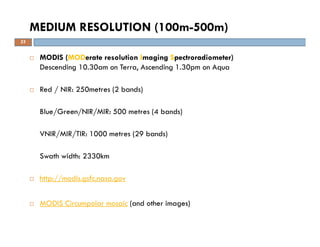 MODIS (MODerate resolution Imaging Spectroradiometer)
Descending 10.30am on Terra, Ascending 1.30pm on Aqua
Red / NIR: 250metres (2 bands)
Blue/Green/NIR/MIR: 500 metres (4 bands)
VNIR/MIR/TIR: 1000 metres (29 bands)
Swath width: 2330km
http://modis.gsfc.nasa.gov
MODIS Circumpolar mosaic (and other images)
MEDIUM RESOLUTION (100m-500m)
23
 