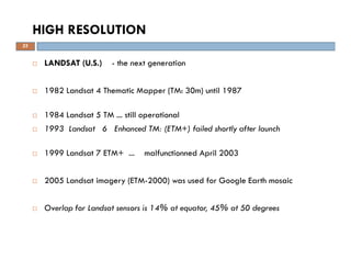 LANDSAT (U.S.) - the next generation
1982 Landsat 4 Thematic Mapper (TM: 30m) until 1987
1984 Landsat 5 TM ... still operational
1993 Landsat 6 Enhanced TM: (ETM+) failed shortly after launch
1999 Landsat 7 ETM+ ... malfunctionned April 2003
2005 Landsat imagery (ETM-2000) was used for Google Earth mosaic
Overlap for Landsat sensors is 14% at equator, 45% at 50 degrees
HIGH RESOLUTION
25
 