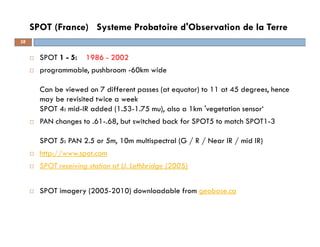 SPOT 1 - 5: 1986 - 2002
programmable, pushbroom -60km wide
Can be viewed on 7 different passes (at equator) to 11 at 45 degrees, hence
may be revisited twice a week
SPOT 4: mid-IR added (1.53-1.75 mu), also a 1km 'vegetation sensor‘
PAN changes to .61-.68, but switched back for SPOT5 to match SPOT1-3
SPOT 5: PAN 2.5 or 5m, 10m multispectral (G / R / Near IR / mid IR)
http://www.spot.com
SPOT receiving station at U. Lethbridge (2005)
SPOT imagery (2005-2010) downloadable from geobase.ca
SPOT (France) Systeme Probatoire d'Observation de la Terre
28
 