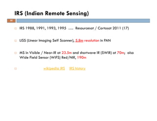 IRS 1988, 1991, 1993, 1995 …. Resourcesat / Cartosat 2011 (17)
LISS (Linear Imaging Self Scanner), 5.8m resolution in PAN
MS in Visible / Near-IR at 23.5m and shortwave IR (SWIR) at 70m; also
Wide Field Sensor (WiFS) Red/NIR, 190m
wikipedia IRS IRS history
IRS (Indian Remote Sensing)
30
 