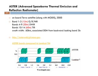 on board Terra satellite (along with MODIS), 2000
Band 1-3 (15m) G/R/NIR
Bands 4-9 (30m) SWIR
Bands 10-14 (60m) TIR
swath width: 60km, associated DEM from backward looking band 3b
http://asterweb.jpl.nasa.gov
ASTER bands compared to Landsat TM
ASTER (Advanced Spaceborne Thermal Emission and
Reflection Radiometer)
31
 