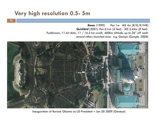 Very high resolution 0.5- 5m
Inauguration of Barack Obama as US President – Jan 20 2009 (Geoeye)
Ikonos (1999) Pan 1m MS 4m (B/G/R/NIR)
Quickbird (2001) Pan 61cm (2 feet) MS 2.44m (8 feet)
Pushbroom, 11-bit data, 11 / 16.5 km swath, 460km altitude, up to 26° off nadir
several others launched since . e.g. Geoeye (Google, 2008)
35
 