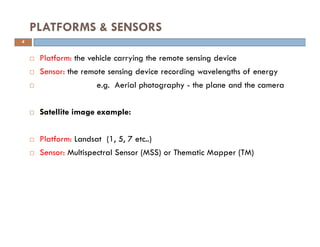 Platform: the vehicle carrying the remote sensing device
Sensor: the remote sensing device recording wavelengths of energy
e.g. Aerial photography - the plane and the camera
Satellite image example:
Platform: Landsat (1, 5, 7 etc..)
Sensor: Multispectral Sensor (MSS) or Thematic Mapper (TM)
PLATFORMS & SENSORS
4
 