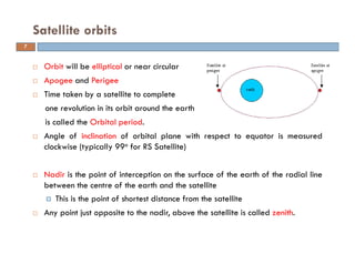 Orbit will be elliptical or near circular
Apogee and Perigee
Time taken by a satellite to complete
one revolution in its orbit around the earth
is called the Orbital period.
Angle of inclination of orbital plane with respect to equator is measured
clockwise (typically 99o for RS Satellite)
Nadir is the point of interception on the surface of the earth of the radial line
between the centre of the earth and the satellite
This is the point of shortest distance from the satellite
Any point just opposite to the nadir, above the satellite is called zenith.
Satellite orbits
7
 