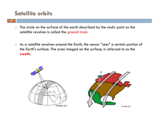 The circle on the surface of the earth described by the nadir point as the
satellite revolves is called the ground track
As a satellite revolves around the Earth, the sensor "sees" a certain portion of
the Earth's surface. The area imaged on the surface, is referred to as the
swath.
Satellite orbits
8
 