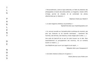 I
    « Personnellement, j'aime la ligne éditoriale, et l'idée de présenter des
L
    photographes à travers des séries photos. Le magazine, rempli à 95%
S   d'image,   permet    de    s'évader,   et    de   contempler   les   photos
    sélectionnées par la rédaction. »

P                                                Stéphane Cholet pour Bokeh.fr

A
    « un web-magazine ambitieux et prometteur »
R
                                Raphaël Devreker pour lesphotographes.com
L
E
    « Ici, aucune nouvelle sur l’actualité photo-numérique du moment, pas
N   plus que d’astuces ou de tutoriels techniques ; seulement des

T   hommes, des femmes, des histoires, et des images plein la tête. (...)

    Une sorte de best-off de ce que l’on peut trouver sur le Net. Mais
    essentiellement et principalement des inconnus, mis en lumières
D
    durant un instant. (...)
E
    Une Plateforme pour ouvrir son regard et son esprit… »

                                           Sébastien Abric pour Fotopassion.fr
N
O
    « Une belle initiative à découvrir d'urgence. »
U
                                                Antony Barroux pour Pixfan.com
S
 