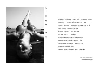 L

'

É
    LAURENCE GUENOUN : DIRECTRICE DE PUBLICATION
Q
    VANESSA COQUELLE : RÉDACTRICE EN CHEF
U   CANDICE NGUYEN : COMMUNICATION & PUBLICITÉ

I   JORG FISHER : GRAPHISTE D.A

    MATHIEU DROUET : WEB MASTER
P
    ERIC BATTISTELLI : MÉCÉNAT

E   ANTONIN VARNUSSON : ICONOGRAPHE

    THOMAS BRANCONIER : TRADUCTION

    CHRISTOPHE DILLINGER : TRADUCTION

    ERIN KIM : TRADUCTION

    COLETTE BLANC : CORRECTRICE FRANÇAIS




                                  POUR NOUS CONTACTER :

                                     info@plateformag.com
 