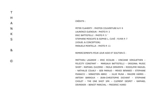 T
H
    CRÉDITS :
A
N   PETER FLAHERTY : PHOTOS COUVERTURE & P. 9
    LAURENCE GUENOUN : PHOTO P. 3
K   ERIC BATTISTELLI : PHOTO P. 5 `

S   STEPHANE MOSCATO & SOPHIE L. CUVÉ : FLYER P. 7
    (VISUEL & CONCEPTION)
    MANUELA MONTELLA : PHOTO P. 11

&
    REMERCIEMENTS POUR LEUR AIDE ET SOUTIEN À :


    MATTHIEU LAGARDE – ERIC ECOLAN – VINCIANE VERGUETHEN –
©
    FELICITY CONSTANT –     MARGAUX BATTISTELLI – ORIGINAL MUSIC
    SHIRT - RAPHAEL DUIZEND – PAOLA SPAVENTA – RODOLPHE RADUEL
    - NATHALIE COUALY - SEB PARAUD - MEHDI BENABID - STEPHANE
    PIANACCI – SEBASTIEN ABRIC        – JULIE MUSA – MAXIME DAMES -
    ANTONY BARROUX      – JEAN-CHRISTOPHE      DICHANT   –   STEPHANE
    CHOLET - THE ONE SHOT SPK – CLEMENT DESMIT - RAPHAEL
    DEVREKER – BENOIT MARCHAL – FREDERIC HIARD
 
