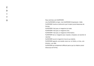 É
D
I
T
O   Nous sommes une PLATEFORM.
    Une PLATEFORM en ligne. Une PLATEFORM d’expression. Cette
    PLATEFORM montre et démontre que le talent prend beaucoup de
    formes.
    PLATEFORM n’est pas un magazine de mode.
    PLATEFORM n’est pas un magazine d’art.
    PLATEFORM n’est pas un magazine d’information.
    PLATEFORM est un magazine pour exposer, s’exposer, se raconter et
    raconter.
    PLATEFORM ouvre le regard et s’ouvre aux talents.
    PLATEFORM apporte une double vision sur un thème, un lieu, une
    émotion, une idée.
    PLATEFORM est simplement différent parce que la création prend
    beaucoup de formes.
 
