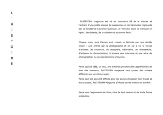 L
'
     PLATEFORM magazine est né en novembre 08 de la volonté et
H   l'entrain d'une petite équipe de passionnés et de bénévoles regroupés
    par sa fondatrice Laurence Guenoun. A l'honneur dans ce mensuel en
I
    ligne : des talents, de la création et du savoir faire.
S
T   Chaque mois, sept thèmes sont choisis et déclinés par une double
    vision : une entrée par la photographie et en vis à vis le travail
O
    d'artistes, de créateurs, de designers, d’écrivains, de réalisateurs,
I   d'artisans ou d'associations, à travers une interview et une série de
    photographies ou de reproductions d'œuvres.
R
E
    Parce qu'une idée, un lieu, une émotion peuvent être appréhendés de
    bien des manières, PLATEFORM magazine veut croiser des univers
    différents sur un même sujet.

    Parce qu’il est souvent difficile pour les jeunes d’exposer leur travail et
    leurs propos, PLATEFORM Magazine s’efforce de les mettre en lumière.



    Parce que l'expression est libre, libre de tout carcan et de toute forme
    préétablie.
 