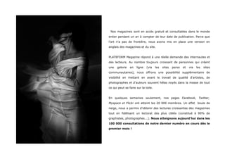 Nos magazines sont en accès gratuit et consultables dans le monde
entier pendant un an à compter de leur date de publication. Parce que
l'art n'a pas de frontière, nous avons mis en place une version en
anglais des magazines et du site.


PLATEFORM Magazine répond à une réelle demande des internautes et
des lecteurs. Au nombre toujours croissant de personnes qui créent
une   galerie   en   ligne   (via    les   sites   perso   et   via   les   sites
communautaires), nous offrons une possibilité supplémentaire de
visibilité en mettant en avant le travail de qualité d'artistes, de
photographes et d'auteurs souvent hélas noyés dans la masse de tout
ce qui peut se faire sur la toile.


En quelques semaines seulement, nos pages Facebook, Twitter,
Myspace et Flickr ont atteint les 20 000 membres. Un effet boule de
neige, nous a permis d’obtenir des lectures croissantes des magazines
tout en fidélisant un lectorat des plus ciblés (constitué à 90% de
graphistes, photographes...). Nous atteignons aujourd'hui dans les
100 000 consultations de notre dernier numéro en cours dès le
premier mois !
 
