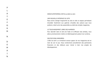 P
L
A   WWW.PLATEFORMAG.COM & au-delà du web :

T
    UNE NOUVELLE INTERFACE DU SITE
E
    Nous avons changé l'ergonomie du site et créé un espace permettant
F   d'accéder facilement aux galeries virtuelles des auteurs que nous

O   publions créant ainsi des passerelles au-delà des simples magazines.

R
    LE TELECHARGEMENT LIBRE DES NUMEROS
M   Pour abonder dans le sens de l'aide à la diffusion des artistes, nous
    allons prochainement mettre en téléchargement gratuit nos numéros.

&
    DES ÉDITIONS IMPRIMÉES
    L'idée de sortir un trimestriel version papier de nos magazines est en
D
    train de voir le jour. Nous recherchons actuellement des partenaires
E   financiers et des éditeurs pour mener à bien nos projets de

M   développement.

A
I
N
 