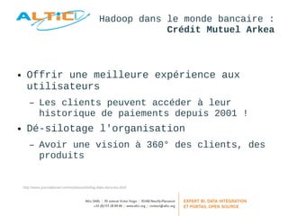 Hadoop dans le monde bancaire : 
Crédit Mutuel Arkea 
● Offrir une meilleure expérience aux 
utilisateurs 
– Les clients peuvent accéder à leur 
historique de paiements depuis 2001 ! 
● Dé-silotage l'organisation 
– Avoir une vision à 360° des clients, des 
produits 
http://www.journaldunet.com/solutions/dsi/big-data-dans-les-dsi/l 
 