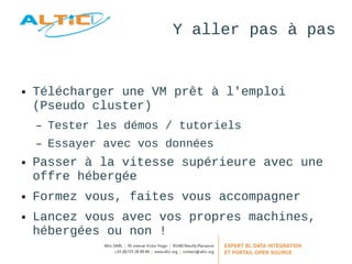 Y aller pas à pas 
● Télécharger une VM prêt à l'emploi 
(Pseudo cluster) 
– Tester les démos / tutoriels 
– Essayer avec vos données 
● Passer à la vitesse supérieure avec une 
offre hébergée 
● Formez vous, faites vous accompagner 
● Lancez vous avec vos propres machines, 
hébergées ou non ! 
 
