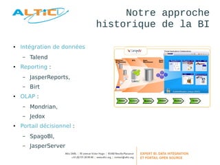 Notre approche 
historique de la BI 
● Intégration de données 
– Talend 
● Reporting : 
– JasperReports, 
– Birt 
● OLAP : 
– Mondrian, 
– Jedox 
● Portail décisionnel : 
– SpagoBI, 
– JasperServer 
 