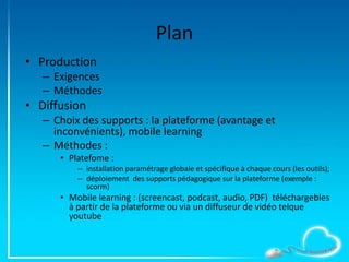 Plan
• Production
– Exigences
– Méthodes
• Diffusion
– Choix des supports : la plateforme (avantage et
inconvénients), mobile learning
– Méthodes :
• Platefome :
– installation paramétrage globale et spécifique à chaque cours (les outils);
– déploiement des supports pédagogique sur la plateforme (exemple :
scorm)
• Mobile learning : (screencast, podcast, audio, PDF) téléchargebles
à partir de la plateforme ou via un diffuseur de vidéo telque
youtube
 