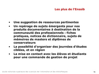 18
Merci de votre attention.
Des questions ?
Nous contacter :
www.enssib.fr
Responsable de la plateforme des projets :
Julia Morineau, julia.morineau@enssib.fr - 04 72 44 43 75
 