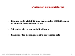 2
L'intention de la plateforme
• Donner de la visibilité aux projets des bibliothèques
et centres de documentation
• S'inspirer de ce qui se fait ailleurs
• Favoriser les échanges entre professionnels
 