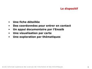 3
Le dispositif
• Une fiche détaillée
• Des coordonnées pour entrer en contact
• Un appui documentaire par l'Enssib
• Une visualisation par carte
• Une exploration par thématiques
 