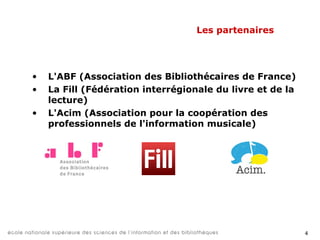 4
Les partenaires
• L'ABF (Association des Bibliothécaires de France)
• La Fill (Fédération interrégionale du livre et de la
lecture)
• L'Acim (Association pour la coopération des
professionnels de l'information musicale)
• L'Adbu (Association des directeurs et des
personnels de direction des bibliothèques
universitaires et de la documentation)
 