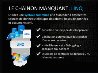 ASP.NET Web Application Framework LE CHAINON MANQUANT:  LINQ Utilisez une  syntaxe commune  afin d’accéder a différentes sources de données telles que des objets, bases de données et documents xml. Reduction du temp de developpement Ensemble de contrôles de données LINQ riches et puissants LINQ WEB « IntelliSense » et « Debugging » appliqu é s aux données Génération automatique des couches d’ accès  aux données o DB <XML> 