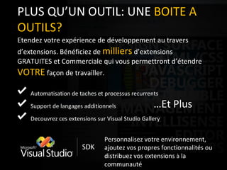 PLUS QU’UN OUTIL: UNE  BOITE A OUTILS? Etendez votre expérience de développement au travers d’extensions. Bénéficiez de  milliers  d’extensions GRATUITES et Commerciale qui vous permettront d’étendre  VOTRE  façon de travailler. Automatisation de taches et processus recurrents Support de langages additionnels Decouvrez ces extensions sur Visual Studio Gallery … Et Plus Personnalisez votre environnement, ajoutez vos propres fonctionnalités ou distribuez vos extensions  à  la communauté 