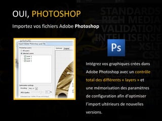 OUI,  PHOTOSHOP Importez vos fichiers Adobe  Photoshop Intégrez vos graphiques crées dans Adobe Photoshop avec un  contrôle total des différents « layers »  et une mémorisation des paramètres de configuration afin d’optimiser l’import ultérieurs de nouvelles versions. 