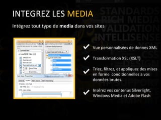 INTEGREZ LES  MEDIA Intégrez tout type de  media  dans vos sites Vue personnalisées de donnes XML Transformation XSL (XSLT) Triez, filtrez, et appliquez des mises en forme  conditionnelles a vos données brutes. Insérez vos contenus Silverlight, Windows Media et Adobe Flash 