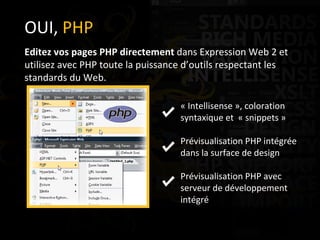 OUI,  PHP Editez vos pages PHP directement  dans Expression Web 2 et utilisez avec PHP toute la puissance d’outils respectant les standards du Web. « Intellisense », coloration syntaxique et  « snippets » Prévisualisation PHP intégrée dans la surface de design Prévisualisation PHP avec serveur de développement intégré 