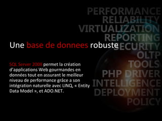 Une  base de donnees  robuste SQL Server 2008  permet la création d’applications Web gourmandes en données tout en assurant le meilleur niveau de performance grâce a son intégration naturelle avec LINQ, « Entity Data Model », et ADO.NET. 
