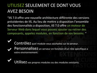 “ IIS 7.0 offre une nouvelle architecture différente des versions précédentes de IIS. Au lieu de mettre a disposition l’ensemble des fonctionnalités a disposition, IIS 7.0 offre  un moteur de Serveur Web dans lequel vous pouvez ajouter ou retirer des composants, appelez modules, en fonction de vos besoins.  “ Contrôlez  quel module vous souhaitez sur le serveur.  Personnalisez  un serveur en fonction d’un rôle spécifique a    votre environnement.  Utilisez  vos propres modules ou des modules existants.  UTILISEZ  SEULEMENT CE DONT VOUS AVEZ BESOIN 