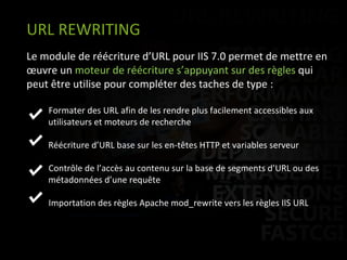 Le module de réécriture d’URL pour IIS 7.0 permet de mettre en œuvre un  moteur de réécriture s’appuyant sur des règles  qui peut être utilise pour compléter des taches de type :  Formater des URL afin de les rendre plus facilement accessibles aux   utilisateurs et moteurs de recherche   Réécriture d’URL base sur les en-têtes HTTP et variables serveur   Contrôle de l’accès au contenu sur la base de segments d’URL ou des   métadonnées d’une requête Importation des règles Apache mod_rewrite vers les règles IIS URL URL REWRITING 