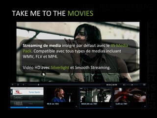 TAKE ME TO THE  MOVIES Streaming de media  intégré par défaut avec le  IIS Media Pack . Compatible avec tous types de medias incluant WMV, FLV et MP4. Vidéo HD avec  Silverlight  et Smooth Streaming. 